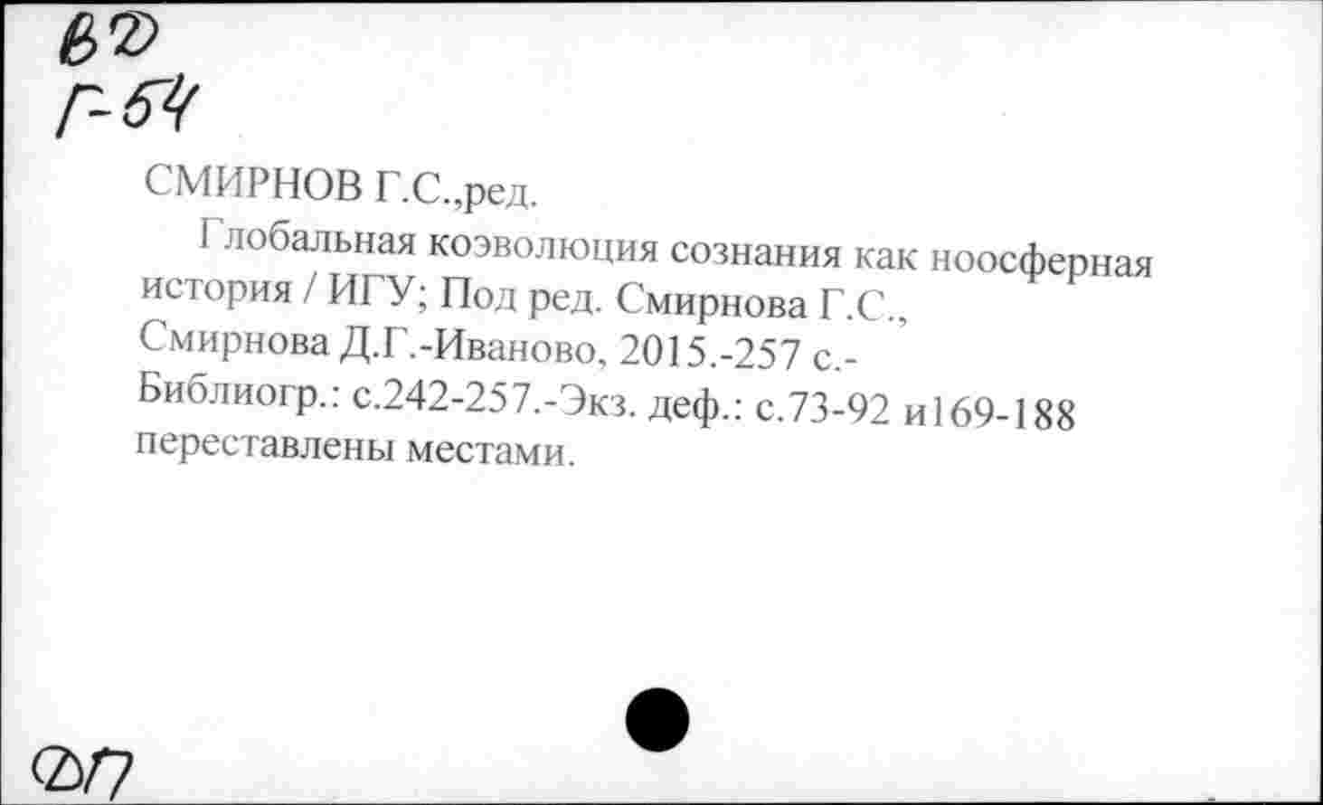 ﻿г-вч
СМИРНОВ Г.С.,ред.
I лобальная коэволюция сознания как ноосферная история / ИГУ; Под ред. Смирнова Г.С., Смирнова Д.Г.-Иваново, 2015.-257 с,-Библиогр.: с.242-257,-Экз. деф.: с.73-92 И169-188 переставлены местами.
0/7